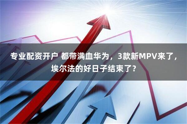 专业配资开户 都带满血华为，3款新MPV来了，埃尔法的好日子结束了？