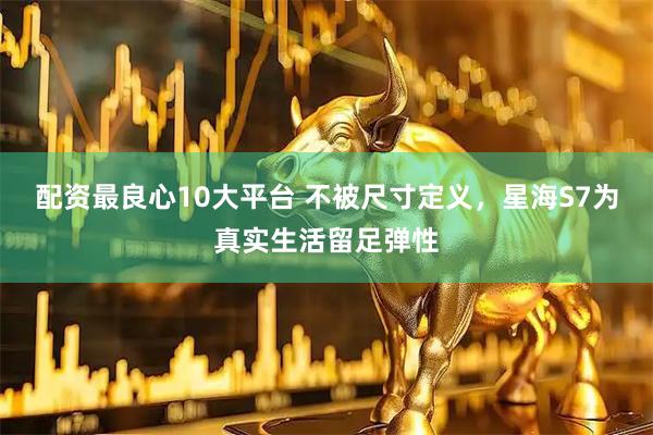 配资最良心10大平台 不被尺寸定义，星海S7为真实生活留足弹性