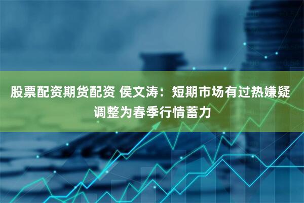 股票配资期货配资 侯文涛：短期市场有过热嫌疑 调整为春季行情蓄力