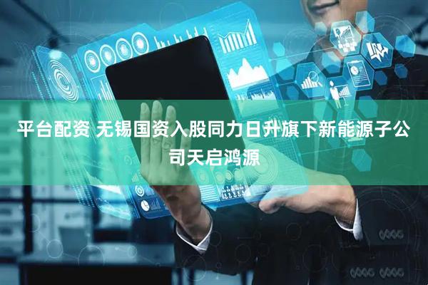 平台配资 无锡国资入股同力日升旗下新能源子公司天启鸿源