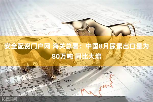 安全配资门户网 海关总署：中国8月尿素出口量为80万吨 同比大增