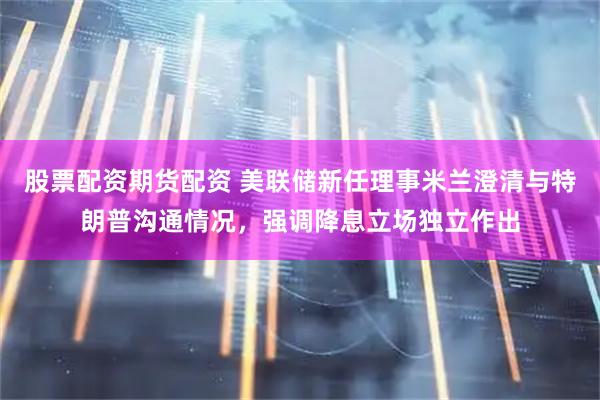 股票配资期货配资 美联储新任理事米兰澄清与特朗普沟通情况，强调降息立场独立作出