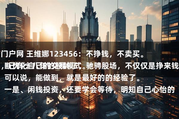 安全配资门户网 王维娜123456：不挣钱，不卖买。
投资股票，已有十八年的股龄了，驰骋股场，不仅仅是挣来钱，而是不断优化自己的交易模式。
可以说，能做到，就是最好的的经验了。
一是、闲钱投资，还要学会等待，明知自己心怡的