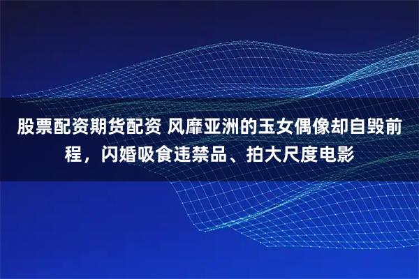 股票配资期货配资 风靡亚洲的玉女偶像却自毁前程，闪婚吸食违禁品、拍大尺度电影