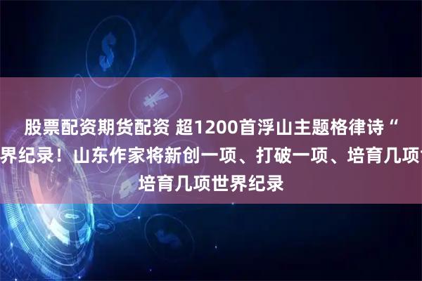 股票配资期货配资 超1200首浮山主题格律诗“锁定”世界纪录！山东作家将新创一项、打破一项、培育几项世界纪录