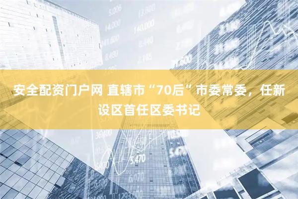 安全配资门户网 直辖市“70后”市委常委，任新设区首任区委书记