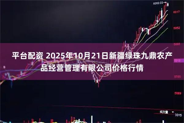 平台配资 2025年10月21日新疆绿珠九鼎农产品经营管理有限公司价格行情