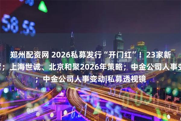 郑州配资网 2026私募发行“开门红”！23家新晋百亿私募阵营；上海世诚、北京和聚2026年策略；中金公司人事变动|私募透视镜