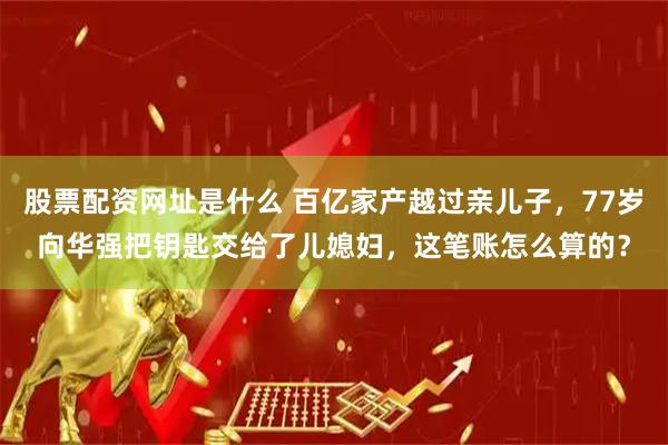 股票配资网址是什么 百亿家产越过亲儿子，77岁向华强把钥匙交给了儿媳妇，这笔账怎么算的？