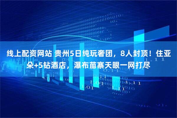 线上配资网站 贵州5日纯玩奢团，8人封顶！住亚朵+5钻酒店，瀑布苗寨天眼一网打尽